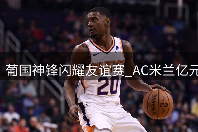 葡国神锋闪耀友谊赛 AC米兰亿元标王首秀惊艳